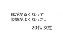 「体がかるくなって姿勢がよくなった。」20代女性