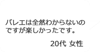 「バレエは全然わからないのですが楽しかったです。」20代女性