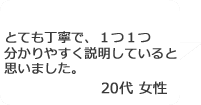 「とても丁寧で、1つ1つ分かりやすく説明していると思いました。」20代女性