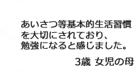 「あいさつ等基本的生活習慣を大切にされており、勉強になると感じました。」3歳女児の母