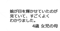 「娘が目を輝かせていたのが見ていて、すごくよくわかりました。」4歳女児の母