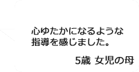 「心ゆたかになるような指導を感じました。」5歳女児の母