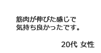 「筋肉が伸びた感じで気持ち良かったです。」20代女性