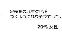 「足元をのばすクセがつくようになりそうでした。」20代女性