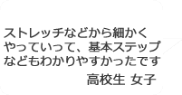 「ストレッチなどから細かくやっていって、基本ステップなどもわかりやすかったです。」高校生女子