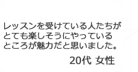 「レッスンを受けている人たちがとても楽しそうにやっているところが魅力だと思いました。」20代女性