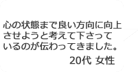 「心の状態まで良い方向に向上させようと考えて下さっているのが伝わってきました」20代女性