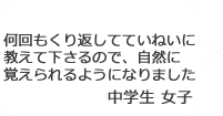 「何回もくり返していねいに教えて下さるので、自然に覚えられるようになりました」中学生女子