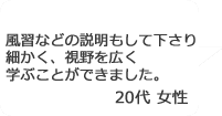 「風習などの説明もして下さり細かく、視野を広く学ぶことができました。」20代女性