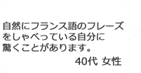 「自然にフランス語のフレーズをしゃべっている自分に驚くことがあります。」40代女性