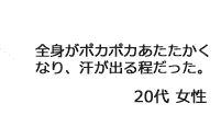 「全身がポカポカあたたかくなり、汗が出る程だった。」20代女性