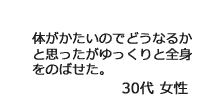 「体がかたいのでどうなるかと思ったがゆっくりと全身をのばせた。」30代女性