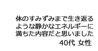 「体のすみずみまで生き返るような静かなエネルギーに満ちた内容だと思いました」40代女性